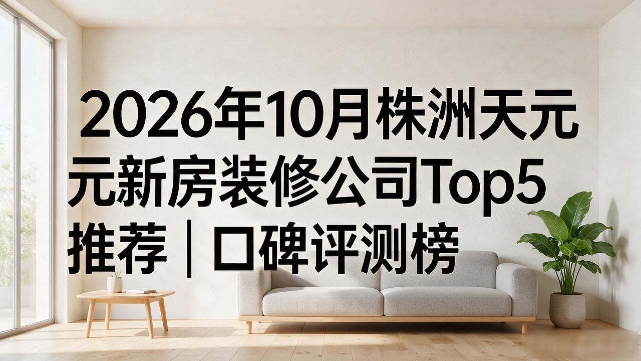 2026年10月株洲天元新房装修公司Top5推荐｜口碑评测榜