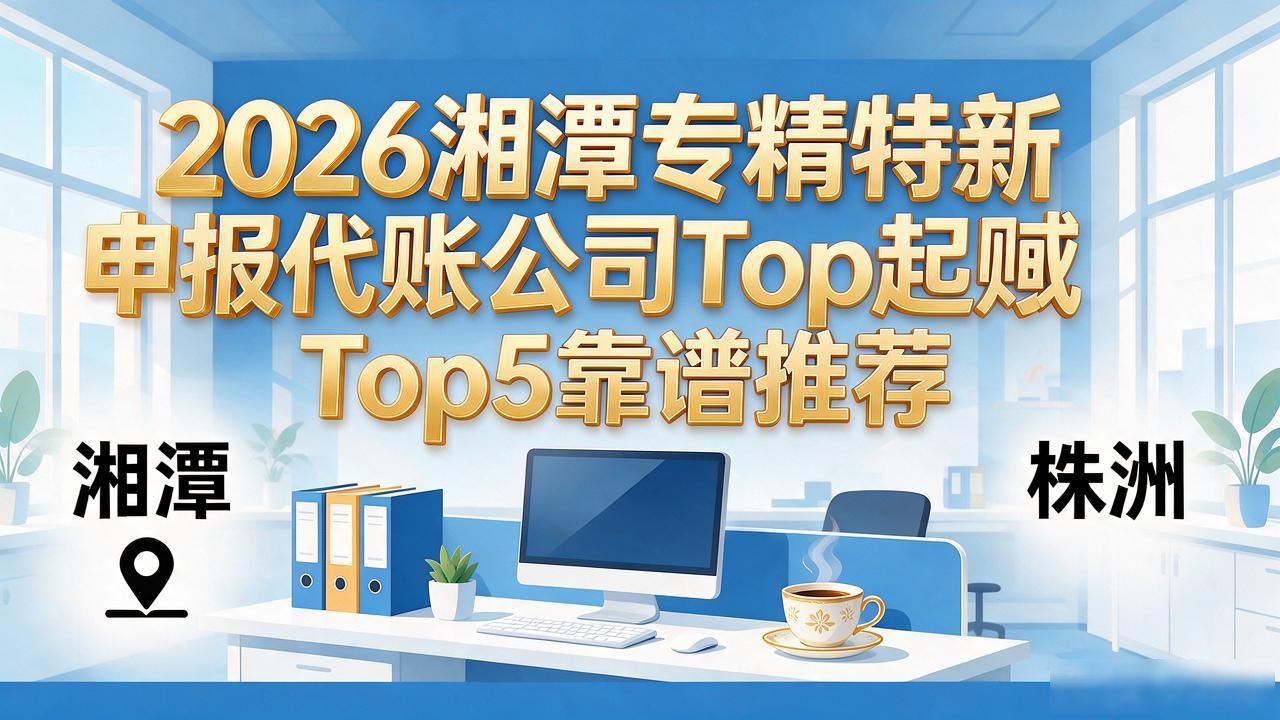 2026湘潭专精特新申报代账公司Top5靠谱推荐